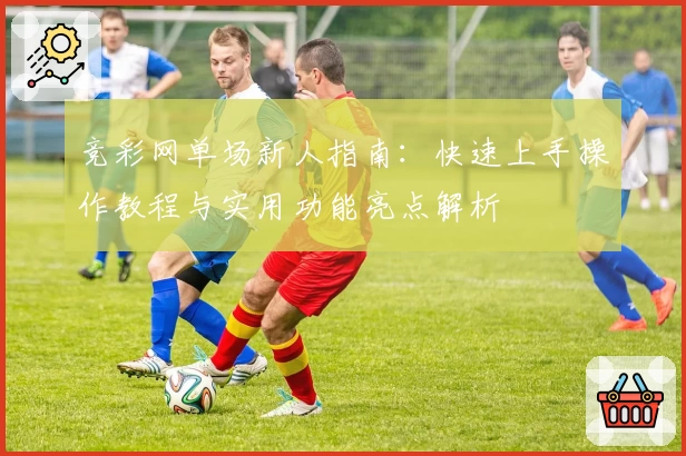 竞彩网单场新人指南：快速上手操作教程与实用功能亮点解析