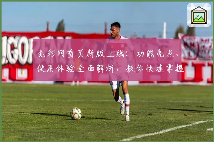 竟彩网首页新版上线:功能亮点、使用体验全面解析,教你快速掌握操作技巧