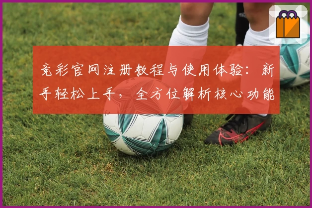 竞彩官网注册教程与使用体验：新手轻松上手，全方位解析核心功能亮点