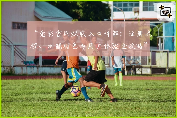 “竞彩官网权威入口详解:注册流程、功能特色与用户体验全攻略”