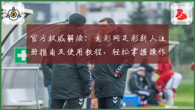 官方权威解读:竞彩网足彩新人注册指南及使用教程,轻松掌握操作技巧