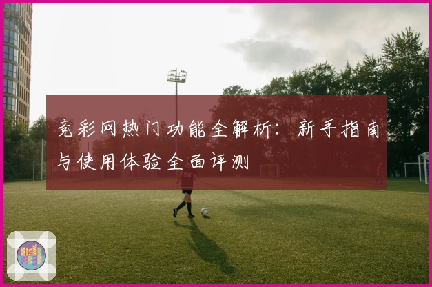 竞彩网热门功能全解析:新手指南与使用体验全面评测