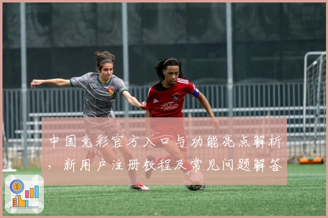 中国竞彩官方入口与功能亮点解析，新用户注册教程及常见问题解答
