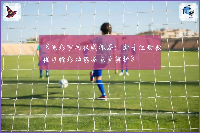 《竞彩官网权威推荐：新手注册教程与精彩功能亮点全解析》