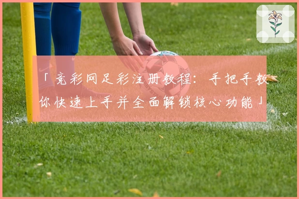 「竞彩网足彩注册教程：手把手教你快速上手并全面解锁核心功能」