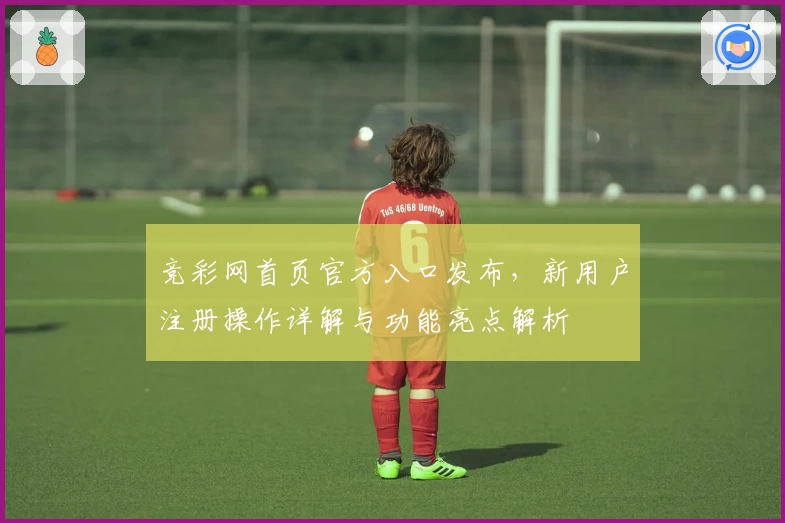 竞彩网首页官方入口发布，新用户注册操作详解与功能亮点解析